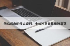 俄乌或启动停火谈判，金价冲高无果维持震荡