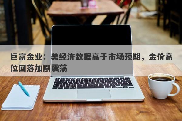 巨富金业：美经济数据高于市场预期，金价高位回落加剧震荡