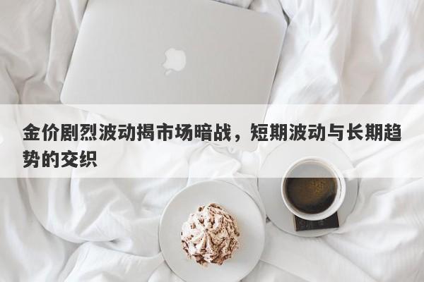 金价剧烈波动揭市场暗战，短期波动与长期趋势的交织