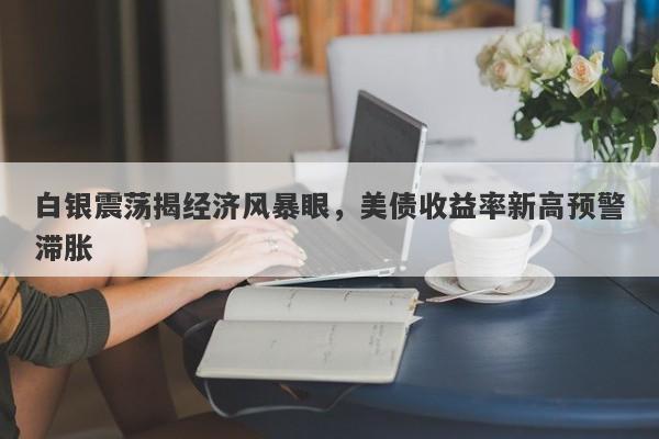 白银震荡揭经济风暴眼，美债收益率新高预警滞胀