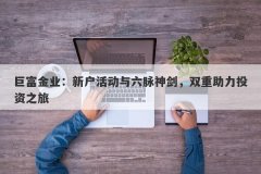 巨富金业：新户活动与六脉神剑，双重助力投资之旅