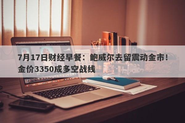 7月17日财经早餐：鲍威尔去留震动金市！金价3350成多空战线