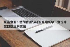 巨富金业：特朗普否认将解雇鲍威尔，金价冲高回落加剧震荡
