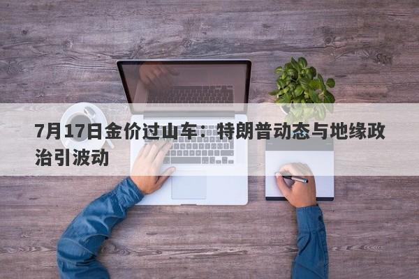 7月17日金价过山车：特朗普动态与地缘政治引波动