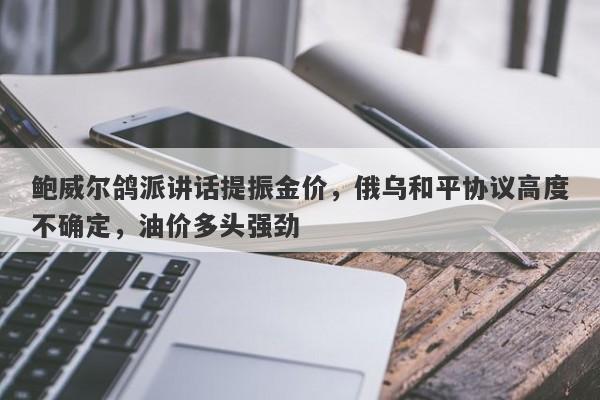 鲍威尔鸽派讲话提振金价，俄乌和平协议高度不确定，油价多头强劲